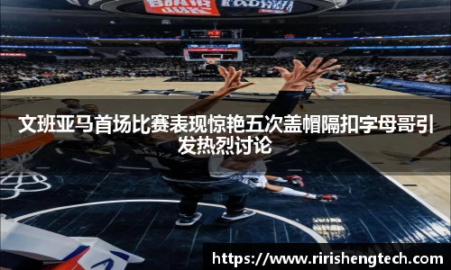 文班亚马首场比赛表现惊艳五次盖帽隔扣字母哥引发热烈讨论